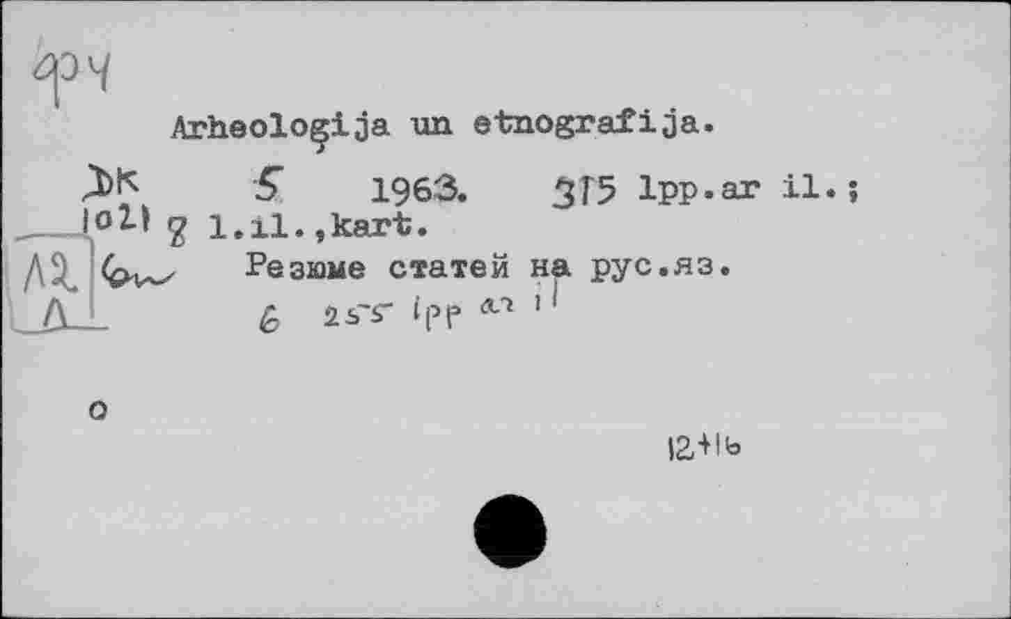 ﻿
Arheoloçija un etnografija.
о
S 1963.
1.11.,kart.
Резюме статей
£ î^'sr Ipp
3T5 Ipp.a
на рус.яз.
il.
12+1 ь